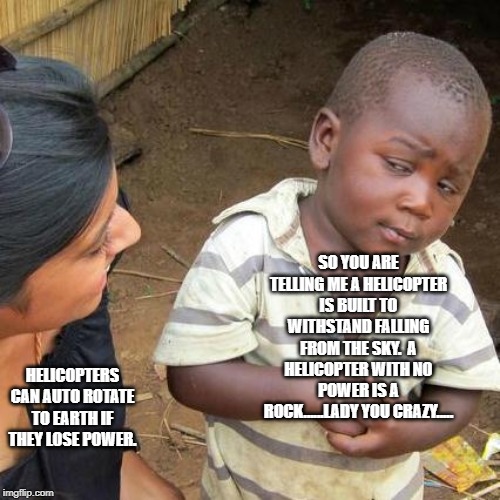 Third World Skeptical Kid Meme | SO YOU ARE TELLING ME A HELICOPTER IS BUILT TO WITHSTAND FALLING FROM THE SKY.  A HELICOPTER WITH NO POWER IS A ROCK......LADY YOU CRAZY..... HELICOPTERS CAN AUTO ROTATE TO EARTH IF THEY LOSE POWER. | image tagged in memes,third world skeptical kid | made w/ Imgflip meme maker