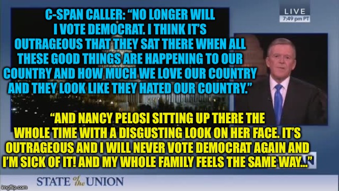 Nancy Pelosi went too far... | C-SPAN CALLER: “NO LONGER WILL I VOTE DEMOCRAT. I THINK IT’S OUTRAGEOUS THAT THEY SAT THERE WHEN ALL THESE GOOD THINGS ARE HAPPENING TO OUR COUNTRY AND HOW MUCH WE LOVE OUR COUNTRY AND THEY LOOK LIKE THEY HATED OUR COUNTRY.”; “AND NANCY PELOSI SITTING UP THERE THE WHOLE TIME WITH A DISGUSTING LOOK ON HER FACE. IT’S OUTRAGEOUS AND I WILL NEVER VOTE DEMOCRAT AGAIN AND I’M SICK OF IT! AND MY WHOLE FAMILY FEELS THE SAME WAY…” | image tagged in nancy pelosi,tearing up speech,state of the union,Conservative | made w/ Imgflip meme maker