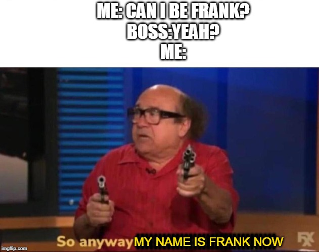 So anyway I started blasting | ME: CAN I BE FRANK?
BOSS:YEAH?
ME:; ||||||||||||||||||||||||||||||||; MY NAME IS FRANK NOW | image tagged in so anyway i started blasting | made w/ Imgflip meme maker