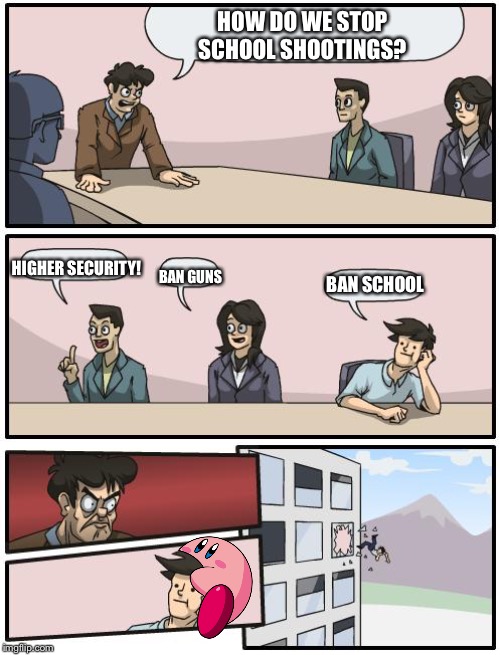 boardroom suggestion |  HOW DO WE STOP SCHOOL SHOOTINGS? HIGHER SECURITY! BAN GUNS; BAN SCHOOL | image tagged in boardroom suggestion | made w/ Imgflip meme maker