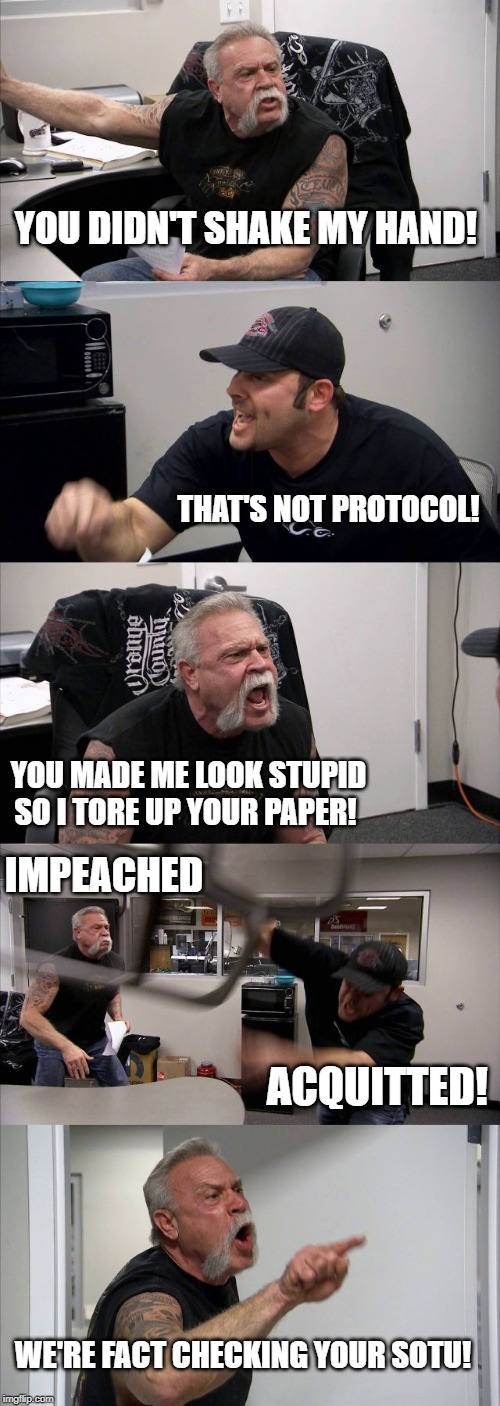 Pelosi vs Trump | YOU DIDN'T SHAKE MY HAND! THAT'S NOT PROTOCOL! YOU MADE ME LOOK STUPID SO I TORE UP YOUR PAPER! IMPEACHED; ACQUITTED! WE'RE FACT CHECKING YOUR SOTU! | image tagged in american chopper argument,pelosi,trump,sotu,impeached,acquitted | made w/ Imgflip meme maker