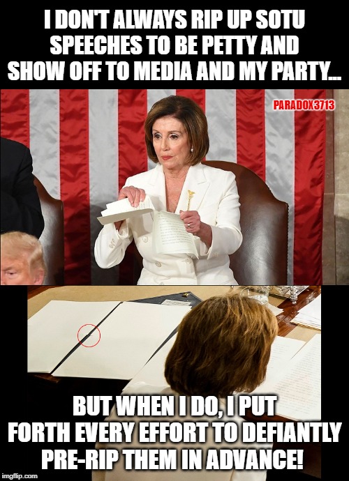 Nothing says absolute failure, like having your best moves exposed for all to see. | I DON'T ALWAYS RIP UP SOTU SPEECHES TO BE PETTY AND SHOW OFF TO MEDIA AND MY PARTY... PARADOX3713; BUT WHEN I DO, I PUT FORTH EVERY EFFORT TO DEFIANTLY PRE-RIP THEM IN ADVANCE! | image tagged in trump,winning,democrats,nancy pelosi,impeachment,memes,Conservative | made w/ Imgflip meme maker