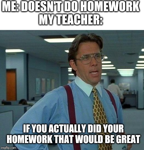 That Would Be Great | ME: DOESN'T DO HOMEWORK
MY TEACHER:; IF YOU ACTUALLY DID YOUR HOMEWORK THAT WOULD BE GREAT | image tagged in memes,that would be great | made w/ Imgflip meme maker