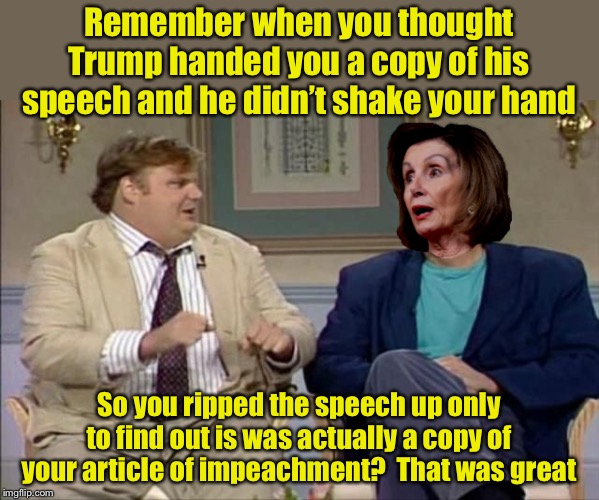 The ultimate snub | Remember when you thought Trump handed you a copy of his speech and he didn’t shake your hand; So you ripped the speech up only to find out is was actually a copy of your article of impeachment?  That was great | image tagged in chris farley interviews pelosi,sotu,ripped,nancy pelosi | made w/ Imgflip meme maker