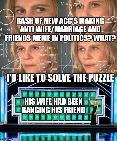 Flip myth: demotivation memes don't always have a black background. Some anger needs 3-4 acc's to get out I guess lol | RASH OF NEW ACC'S MAKING ANTI WIFE/MARRIAGE AND FRIENDS MEME IN POLITICS? WHAT? I'D LIKE TO SOLVE THE PUZZLE; HIS WIFE HAD BEEN BANGING HIS FRIEND | image tagged in wheel of fortune,trying to figure out | made w/ Imgflip meme maker