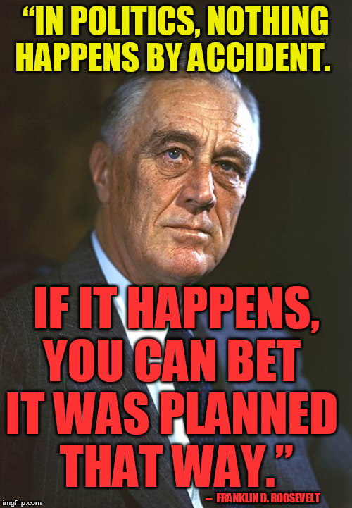 Of course the same would - and did - apply to Pearl too, but few people are aware he knew this. | “IN POLITICS, NOTHING HAPPENS BY ACCIDENT. IF IT HAPPENS, YOU CAN BET 
IT WAS PLANNED 
THAT WAY.”; --  FRANKLIN D. ROOSEVELT | image tagged in franklin d roosevelt,conspiracy theory,coincidence i think not,nwo,one world government,gun control | made w/ Imgflip meme maker