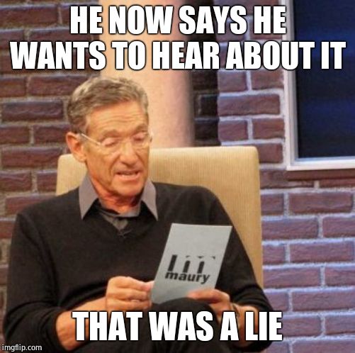 Maury Lie Detector Meme | HE NOW SAYS HE WANTS TO HEAR ABOUT IT THAT WAS A LIE | image tagged in memes,maury lie detector | made w/ Imgflip meme maker