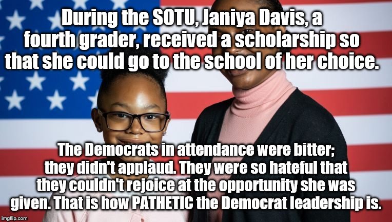 ? | During the SOTU, Janiya Davis, a fourth grader, received a scholarship so that she could go to the school of her choice. The Democrats in attendance were bitter; they didn't applaud. They were so hateful that they couldn't rejoice at the opportunity she was given. That is how PATHETIC the Democrat leadership is. | image tagged in sotu | made w/ Imgflip meme maker