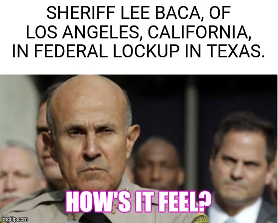 Lee baca | SHERIFF LEE BACA, OF LOS ANGELES, CALIFORNIA, IN FEDERAL LOCKUP IN TEXAS. HOW'S IT FEEL? | image tagged in lee baca | made w/ Imgflip meme maker