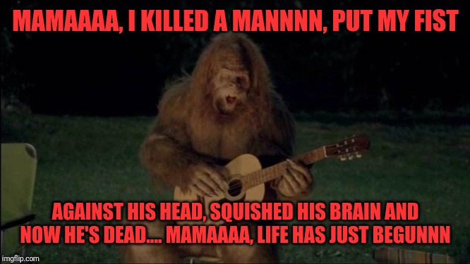 Sasquatch | MAMAAAA, I KILLED A MANNNN, PUT MY FIST; AGAINST HIS HEAD, SQUISHED HIS BRAIN AND NOW HE'S DEAD.... MAMAAAA, LIFE HAS JUST BEGUNNN | image tagged in sasquatch | made w/ Imgflip meme maker