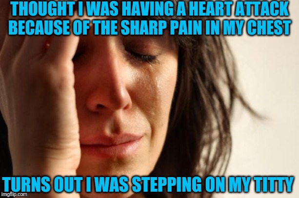 First World Problems Meme | THOUGHT I WAS HAVING A HEART ATTACK BECAUSE OF THE SHARP PAIN IN MY CHEST; TURNS OUT I WAS STEPPING ON MY TITTY | image tagged in memes,first world problems | made w/ Imgflip meme maker