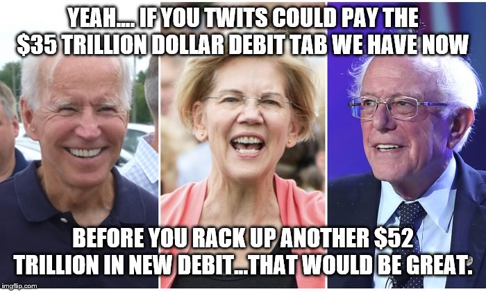 yep | YEAH.... IF YOU TWITS COULD PAY THE $35 TRILLION DOLLAR DEBIT TAB WE HAVE NOW; BEFORE YOU RACK UP ANOTHER $52 TRILLION IN NEW DEBIT...THAT WOULD BE GREAT. | image tagged in debt,bernie sanders,elizabeth warren,democrats | made w/ Imgflip meme maker