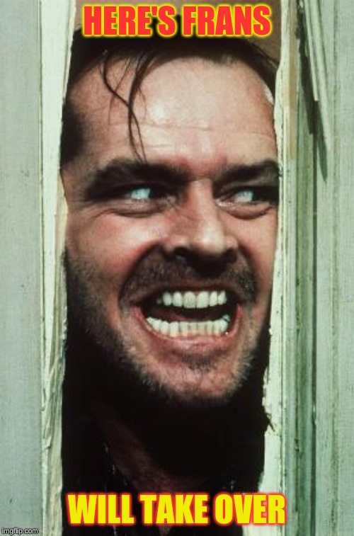Here's Johnny | HERE'S FRANS; WILL TAKE OVER | image tagged in memes,heres johnny | made w/ Imgflip meme maker