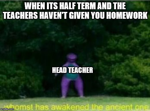 Whomst has awakened the ancient one | WHEN ITS HALF TERM AND THE TEACHERS HAVEN'T GIVEN YOU HOMEWORK; HEAD TEACHER | image tagged in whomst has awakened the ancient one | made w/ Imgflip meme maker