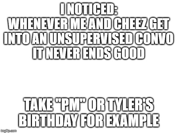 always ends up nsfw | I NOTICED:
WHENEVER ME AND CHEEZ GET INTO AN UNSUPERVISED CONVO
IT NEVER ENDS GOOD; TAKE "PM" OR TYLER'S BIRTHDAY FOR EXAMPLE | image tagged in blank white template | made w/ Imgflip meme maker