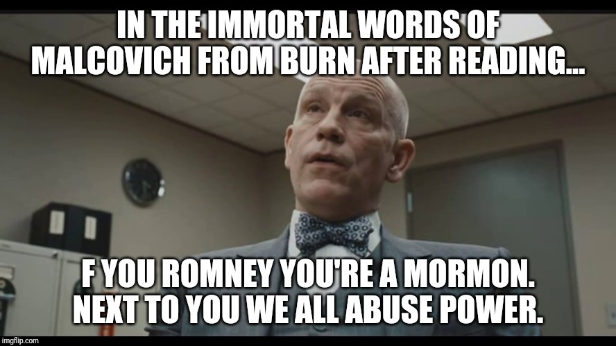 F you Romney... | IN THE IMMORTAL WORDS OF MALCOVICH FROM BURN AFTER READING... F YOU ROMNEY YOU'RE A MORMON. NEXT TO YOU WE ALL ABUSE POWER. | image tagged in mitt romney,idiot,maga,loser,donald trump approves,america | made w/ Imgflip meme maker