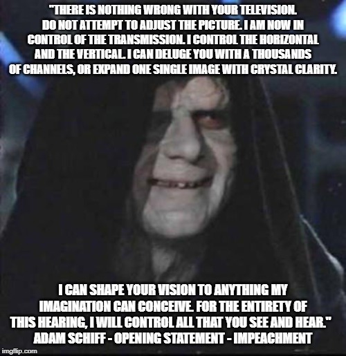 Sidious Error | "THERE IS NOTHING WRONG WITH YOUR TELEVISION. DO NOT ATTEMPT TO ADJUST THE PICTURE. I AM NOW IN CONTROL OF THE TRANSMISSION. I CONTROL THE HORIZONTAL AND THE VERTICAL. I CAN DELUGE YOU WITH A THOUSANDS OF CHANNELS, OR EXPAND ONE SINGLE IMAGE WITH CRYSTAL CLARITY. I CAN SHAPE YOUR VISION TO ANYTHING MY IMAGINATION CAN CONCEIVE. FOR THE ENTIRETY OF THIS HEARING, I WILL CONTROL ALL THAT YOU SEE AND HEAR."  
ADAM SCHIFF - OPENING STATEMENT - IMPEACHMENT | image tagged in memes,sidious error | made w/ Imgflip meme maker