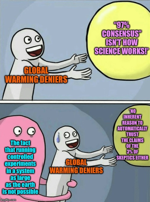 Couple basic reasons why the argument against the “97% consensus” isn’t that availing. | “97% CONSENSUS” ISN’T HOW SCIENCE WORKS!*; GLOBAL WARMING DENIERS; *NO INHERENT REASON TO AUTOMATICALLY TRUST THE CLAIMS OF THE 3% OF SKEPTICS EITHER; The fact that running controlled experiments in a system as large as the earth is not possible; GLOBAL WARMING DENIERS | image tagged in memes,running away balloon,global warming,climate change,science,experiment | made w/ Imgflip meme maker