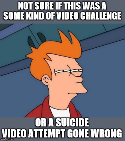 Futurama Fry Meme | NOT SURE IF THIS WAS A SOME KIND OF VIDEO CHALLENGE OR A SUICIDE VIDEO ATTEMPT GONE WRONG | image tagged in memes,futurama fry | made w/ Imgflip meme maker