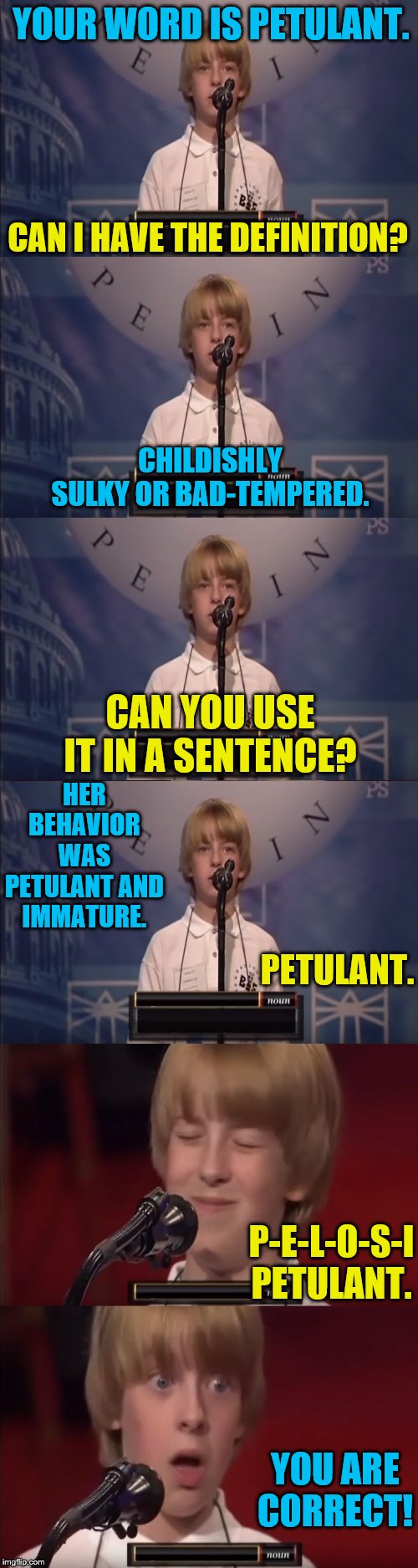 Petulant Pelosi | YOUR WORD IS PETULANT. CAN I HAVE THE DEFINITION? CHILDISHLY SULKY OR BAD-TEMPERED. CAN YOU USE IT IN A SENTENCE? HER BEHAVIOR WAS PETULANT AND IMMATURE. PETULANT. P-E-L-O-S-I PETULANT. YOU ARE CORRECT! | image tagged in spelling bee kid,memes,political meme,nancy pelosi | made w/ Imgflip meme maker