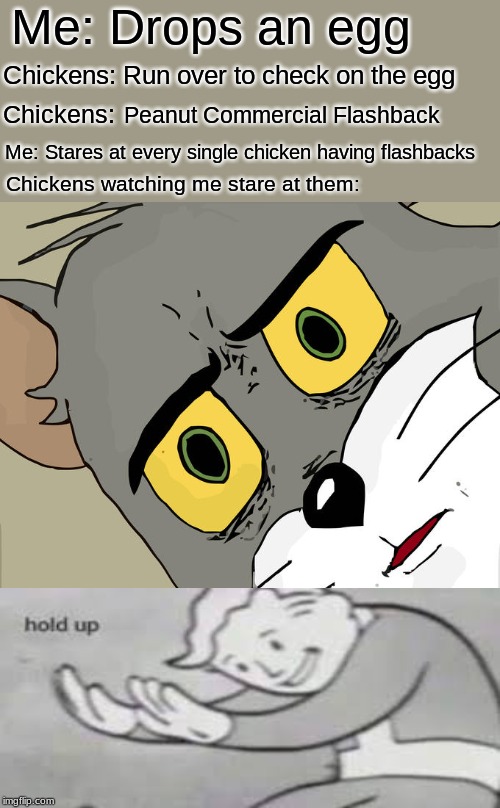 Unsettled Tom Meme | Me: Drops an egg; Chickens: Run over to check on the egg; Peanut Commercial Flashback; Chickens:; Me: Stares at every single chicken having flashbacks; Chickens watching me stare at them: | image tagged in memes,unsettled tom | made w/ Imgflip meme maker