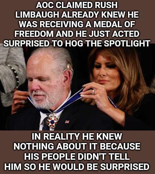 She also called him a racist. No shocker there. That's what most Democrats do these days when they disagree with you. | AOC CLAIMED RUSH LIMBAUGH ALREADY KNEW HE WAS RECEIVING A MEDAL OF FREEDOM AND HE JUST ACTED SURPRISED TO HOG THE SPOTLIGHT; IN REALITY HE KNEW NOTHING ABOUT IT BECAUSE HIS PEOPLE DIDN'T TELL HIM SO HE WOULD BE SURPRISED | image tagged in rush limbaugh,aoc,state of the union | made w/ Imgflip meme maker