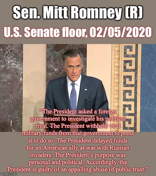 Concise and well-spoken. History will judge him correct. | Sen. Mitt Romney (R); U.S. Senate floor, 02/05/2020; “The President asked a foreign government to investigate his political rival. The President withheld vital military funds from that government to press it to do so. The President delayed funds for an American ally at war with Russian invaders. The President’s purpose was personal and political. Accordingly, the President is guilty of an appalling abuse of public trust.” | image tagged in mitt romney anti-trump,courage,conservative,impeach,trump impeachment,impeach trump | made w/ Imgflip meme maker