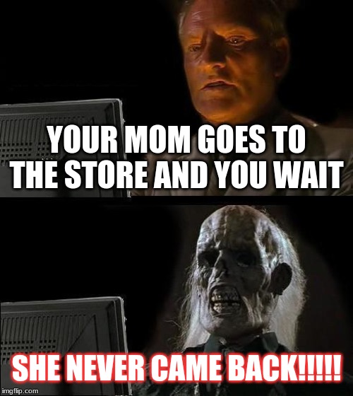 I'll Just Wait Here Meme | YOUR MOM GOES TO THE STORE AND YOU WAIT; SHE NEVER CAME BACK!!!!! | image tagged in memes,ill just wait here | made w/ Imgflip meme maker