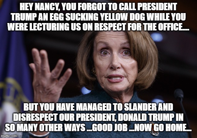 Respect | HEY NANCY, YOU FORGOT TO CALL PRESIDENT TRUMP AN EGG SUCKING YELLOW DOG WHILE YOU WERE LECTURING US ON RESPECT FOR THE OFFICE.... BUT YOU HAVE MANAGED TO SLANDER AND DISRESPECT OUR PRESIDENT, DONALD TRUMP IN SO MANY OTHER WAYS ...GOOD JOB ...NOW GO HOME... | image tagged in good old nancy pelosi | made w/ Imgflip meme maker