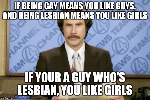 FACTS | IF BEING GAY MEANS YOU LIKE GUYS, AND BEING LESBIAN MEANS YOU LIKE GIRLS; IF YOUR A GUY WHO'S LESBIAN, YOU LIKE GIRLS | image tagged in memes,ron burgundy | made w/ Imgflip meme maker