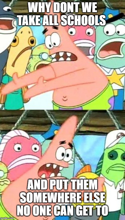 Put It Somewhere Else Patrick | WHY DONT WE TAKE ALL SCHOOLS; AND PUT THEM SOMEWHERE ELSE NO ONE CAN GET TO | image tagged in memes,put it somewhere else patrick | made w/ Imgflip meme maker
