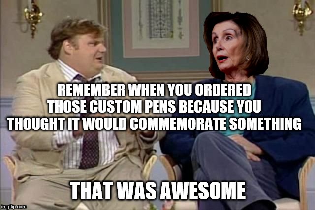 Chris Farley interviews Pelosi | REMEMBER WHEN YOU ORDERED THOSE CUSTOM PENS BECAUSE YOU THOUGHT IT WOULD COMMEMORATE SOMETHING; THAT WAS AWESOME | image tagged in chris farley interviews pelosi | made w/ Imgflip meme maker