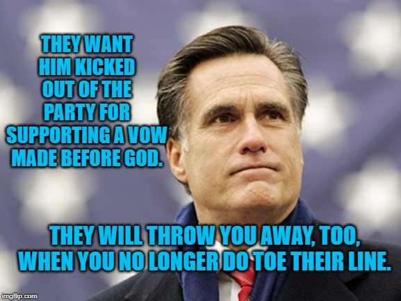 mitt romney | THEY WANT HIM KICKED OUT OF THE PARTY FOR SUPPORTING A VOW MADE BEFORE GOD. THEY WILL THROW YOU AWAY, TOO, WHEN YOU NO LONGER DO TOE THEIR LINE. | image tagged in mitt romney | made w/ Imgflip meme maker