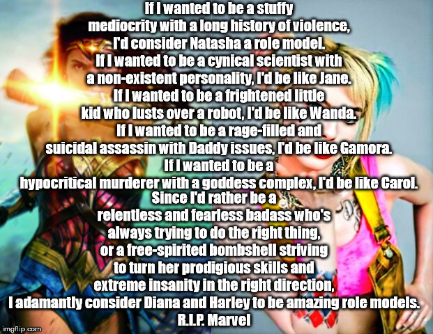 Marvel vs. DC | If I wanted to be a stuffy mediocrity with a long history of violence, I'd consider Natasha a role model.
If I wanted to be a cynical scientist with a non-existent personality, I'd be like Jane.
If I wanted to be a frightened little kid who lusts over a robot, I'd be like Wanda.
If I wanted to be a rage-filled and suicidal assassin with Daddy issues, I'd be like Gamora.
If I wanted to be a hypocritical murderer with a goddess complex, I'd be like Carol. Since I'd rather be a relentless and fearless badass who's always trying to do the right thing, or a free-spirited bombshell striving to turn her prodigious skills and extreme insanity in the right direction, I adamantly consider Diana and Harley to be amazing role models.
R.I.P. Marvel | image tagged in marvel vs dc,marvel,dc,rip,rest in peace | made w/ Imgflip meme maker