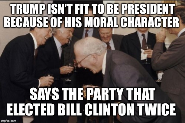Laughing Men In Suits Meme | TRUMP ISN’T FIT TO BE PRESIDENT BECAUSE OF HIS MORAL CHARACTER; SAYS THE PARTY THAT ELECTED BILL CLINTON TWICE | image tagged in memes,laughing men in suits | made w/ Imgflip meme maker