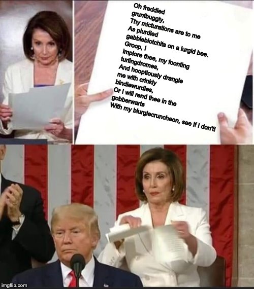 Nancy Pelosi reads some Vogon poetry | Oh freddled gruntbuggly,
Thy micturations are to me
As plurdled gabbleblotchits on a lurgid bee.
Groop, I implore thee, my foonting turlingdromes,
And hooptiously drangle me with crinkly bindlewurdles,
Or I will rend thee in the gobberwarts
With my blurglecruncheon, see if I don't! | image tagged in nancy pelosi tears speech,memes,nancy pelosi,vogon poetry | made w/ Imgflip meme maker