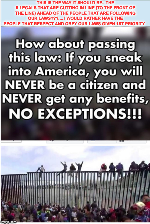 immigration | THIS IS THE WAY IT SHOULD BE.. THE ILLEGALS THAT ARE CUTTING IN LINE (TO THE FRONT OF THE LINE) AHEAD OF THE PEOPLE THAT ARE FOLLOWING OUR LAWS???.... I WOULD RATHER HAVE THE PEOPLE THAT RESPECT AND OBEY OUR LAWS GIVEN 1ST PRIORITY | image tagged in illegal aliens,illegal immigrants,illegal immigration,immigration | made w/ Imgflip meme maker