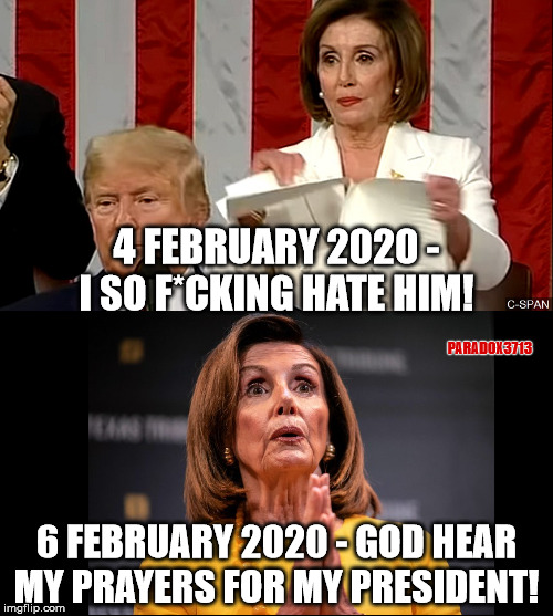 From Petty to Prayer in 48 hours. The Fakeness is just that Real! | 4 FEBRUARY 2020 - I SO F*CKING HATE HIM! PARADOX3713; 6 FEBRUARY 2020 - GOD HEAR MY PRAYERS FOR MY PRESIDENT! | image tagged in trump,winning,nancy pelosi,democrats,trump derangement syndrome,memes | made w/ Imgflip meme maker