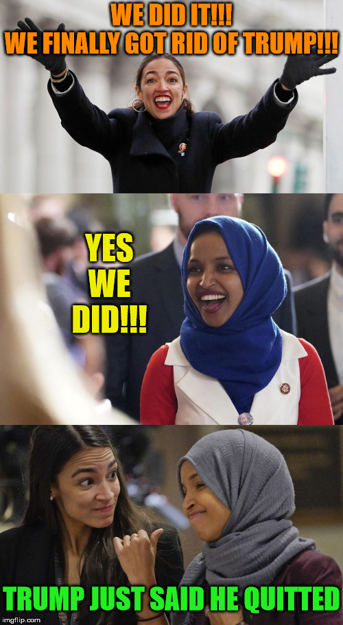 That Moment of Acquitted | WE DID IT!!!
WE FINALLY GOT RID OF TRUMP!!! YES WE DID!!! TRUMP JUST SAID HE QUITTED | image tagged in rep ilhan omar,alexandria ocasio cortez,memes,donald trump,one does not simply,that moment when | made w/ Imgflip meme maker