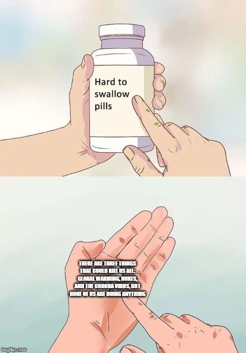 Hard To Swallow Pills | THERE ARE THREE THINGS THAT COULD KILL US ALL: GLOBAL WARMING, NUKES, AND THE CORONA VIRUS, BUT NONE OF US ARE DOING ANYTHING | image tagged in memes,hard to swallow pills | made w/ Imgflip meme maker