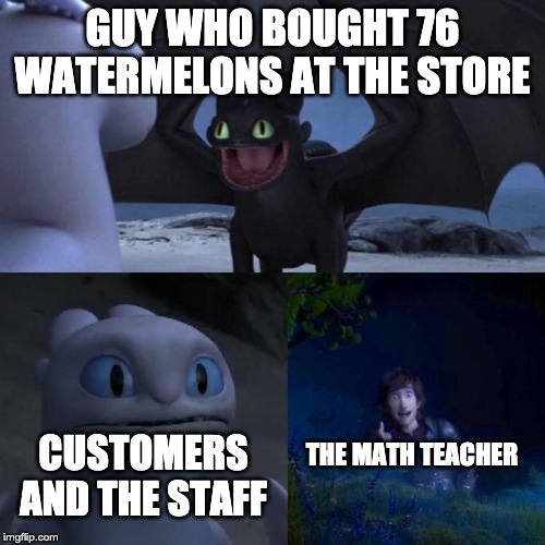 Toothless presents himself | GUY WHO BOUGHT 76 WATERMELONS AT THE STORE; THE MATH TEACHER; CUSTOMERS AND THE STAFF | image tagged in toothless presents himself | made w/ Imgflip meme maker