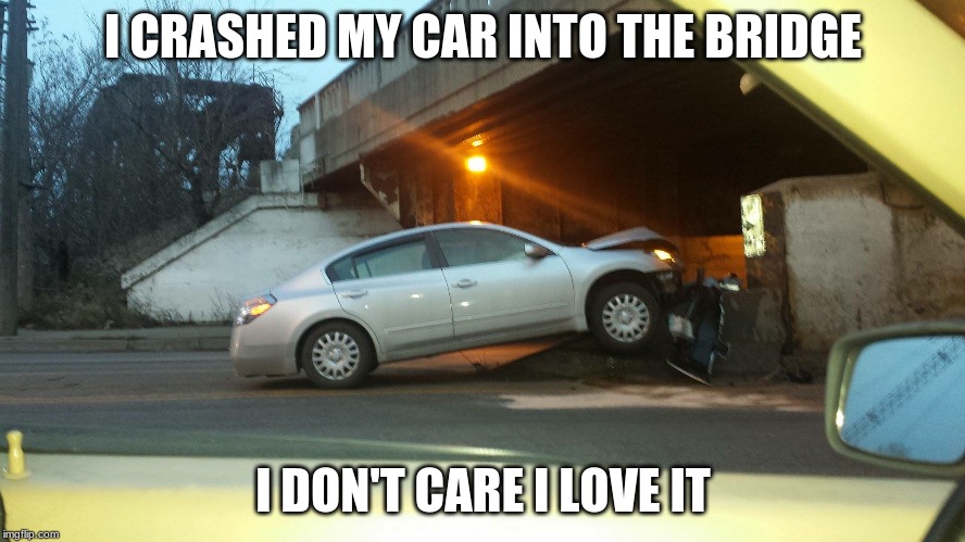 I don't care, i love it | I CRASHED MY CAR INTO THE BRIDGE; I DON'T CARE I LOVE IT | image tagged in car crash,car,bridge | made w/ Imgflip meme maker