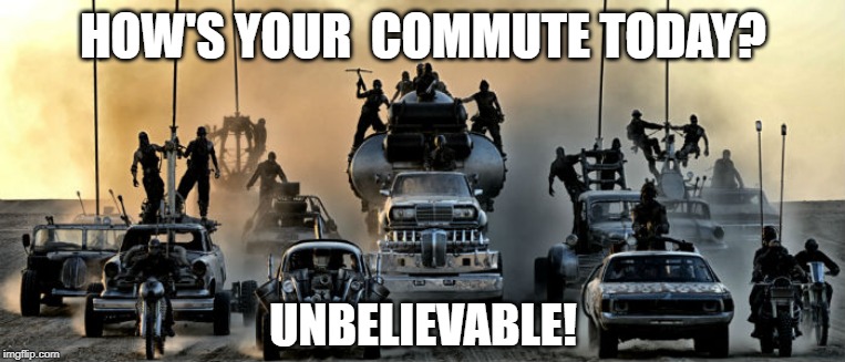 Fury Road Apocalypse | HOW'S YOUR  COMMUTE TODAY? UNBELIEVABLE! | image tagged in fury road apocalypse | made w/ Imgflip meme maker