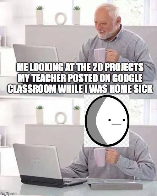 Hide the Pain Harold | ME LOOKING AT THE 20 PROJECTS MY TEACHER POSTED ON GOOGLE CLASSROOM WHILE I WAS HOME SICK | image tagged in memes,hide the pain harold | made w/ Imgflip meme maker