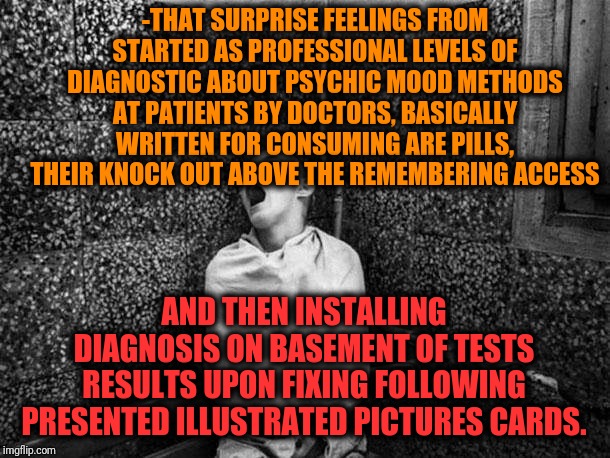 -The main stream upon venous history for sober even at dark night. | -THAT SURPRISE FEELINGS FROM STARTED AS PROFESSIONAL LEVELS OF DIAGNOSTIC ABOUT PSYCHIC MOOD METHODS AT PATIENTS BY DOCTORS, BASICALLY WRITTEN FOR CONSUMING ARE PILLS, THEIR KNOCK OUT ABOVE THE REMEMBERING ACCESS; AND THEN INSTALLING DIAGNOSIS ON BASEMENT OF TESTS RESULTS UPON FIXING FOLLOWING PRESENTED ILLUSTRATED PICTURES CARDS. | image tagged in bpp asylum,schizophrenia,doctor and patient,i think i forgot something,bad memory,hard to swallow pills | made w/ Imgflip meme maker