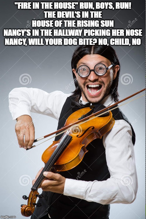 "FIRE IN THE HOUSE" RUN, BOYS, RUN!
THE DEVIL'S IN THE HOUSE OF THE RISING SUN
NANCY'S IN THE HALLWAY PICKING HER NOSE
NANCY, WILL YOUR DOG  | made w/ Imgflip meme maker