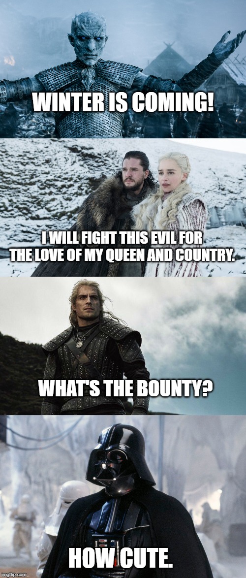 WINTER IS COMING! I WILL FIGHT THIS EVIL FOR THE LOVE OF MY QUEEN AND COUNTRY. WHAT'S THE BOUNTY? HOW CUTE. | image tagged in game of thrones laugh,star wars,darth vader,the witcher | made w/ Imgflip meme maker