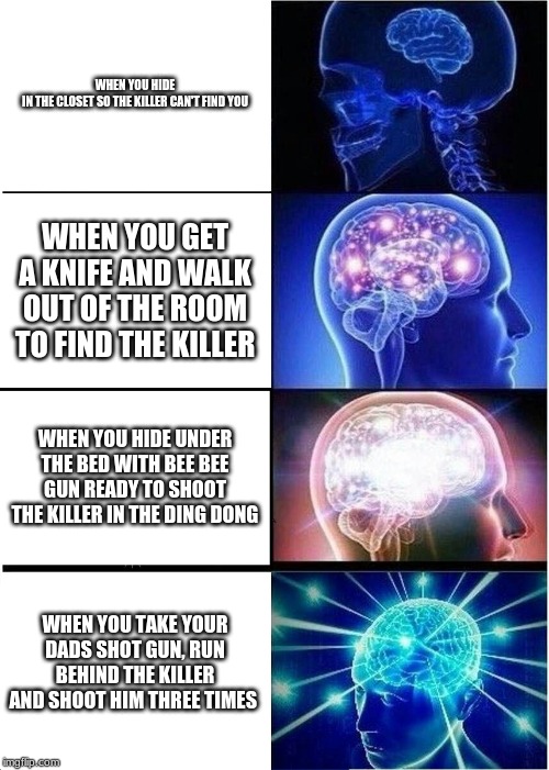 Expanding Brain | WHEN YOU HIDE IN THE CLOSET SO THE KILLER CAN'T FIND YOU; WHEN YOU GET A KNIFE AND WALK OUT OF THE ROOM TO FIND THE KILLER; WHEN YOU HIDE UNDER THE BED WITH BEE BEE GUN READY TO SHOOT THE KILLER IN THE DING DONG; WHEN YOU TAKE YOUR DADS SHOT GUN, RUN BEHIND THE KILLER AND SHOOT HIM THREE TIMES | image tagged in memes,expanding brain | made w/ Imgflip meme maker