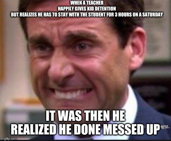 DETENTION | WHEN A TEACHER HAPPILY GIVES KID DETENTION BUT REALIZES HE HAS TO STAY WITH THE STUDENT FOR 3 HOURS ON A SATURDAY; IT WAS THEN HE REALIZED HE DONE MESSED UP | image tagged in the office,unhelpful high school teacher | made w/ Imgflip meme maker