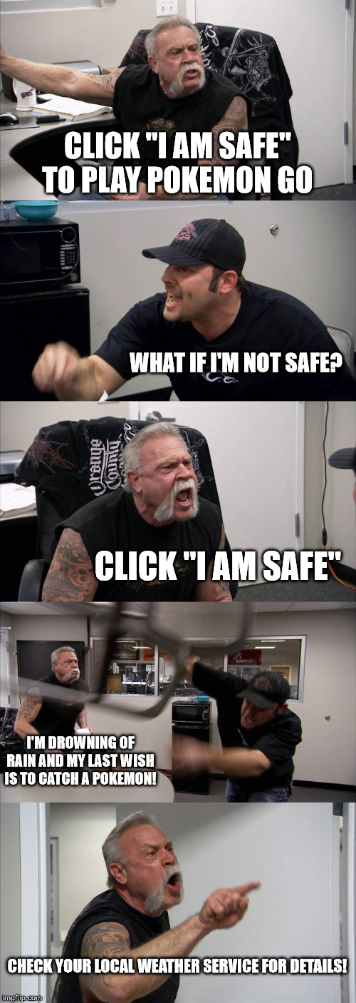 American Chopper Argument | CLICK "I AM SAFE" TO PLAY POKEMON GO; WHAT IF I'M NOT SAFE? CLICK "I AM SAFE"; I'M DROWNING OF RAIN AND MY LAST WISH IS TO CATCH A POKEMON! CHECK YOUR LOCAL WEATHER SERVICE FOR DETAILS! | image tagged in memes,american chopper argument | made w/ Imgflip meme maker
